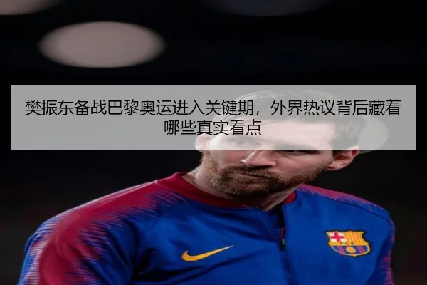 樊振东备战巴黎奥运进入关键期，外界热议背后藏着哪些真实看点（kaiyun）