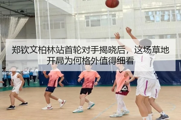 郑钦文柏林站首轮对手揭晓后，这场草地开局为何格外值得细看